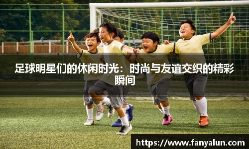 足球明星们的休闲时光：时尚与友谊交织的精彩瞬间